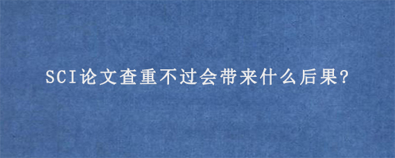 SCI论文查重不过会带来什么后果?