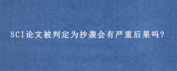 SCI论文被判定为抄袭会有严重后果吗?