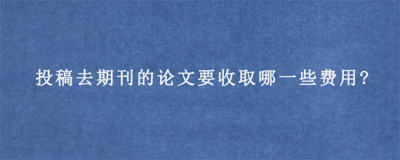 投稿去期刊的论文要收取哪一些费用?