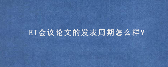 EI会议论文的发表周期怎么样?