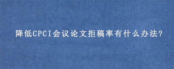 降低CPCI会议论文拒稿率有什么办法?