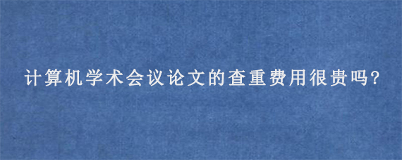 计算机学术会议论文的查重费用很贵吗?