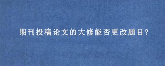 期刊投稿论文的大修能否更改题目?