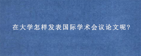 在大学怎样发表国际学术会议论文呢?