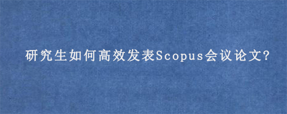 研究生如何高效发表Scopus会议论文?