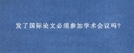 发了国际论文必须参加学术会议吗?