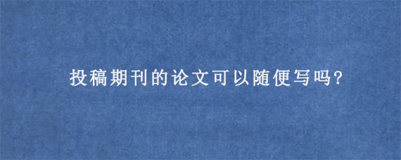 投稿期刊的论文可以随便写吗?