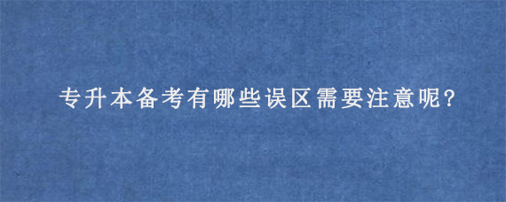 专升本备考有哪些误区需要注意呢?