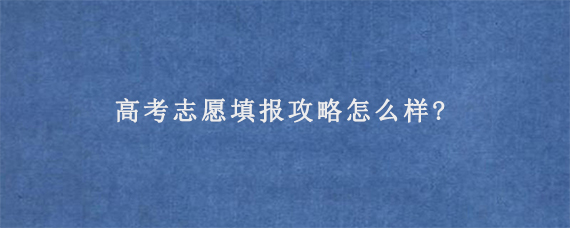 高考志愿填报攻略怎么样?