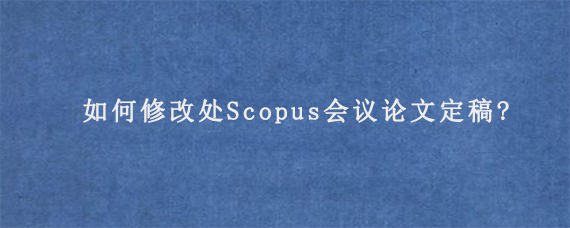 如何修改处Scopus会议论文定稿?