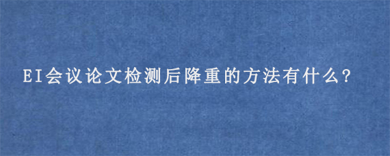 EI会议论文检测后降重的方法有什么?