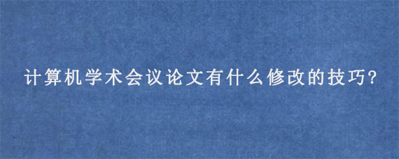 计算机学术会议论文有什么修改的技巧?