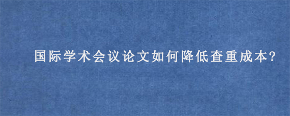 国际学术会议论文如何降低查重成本?