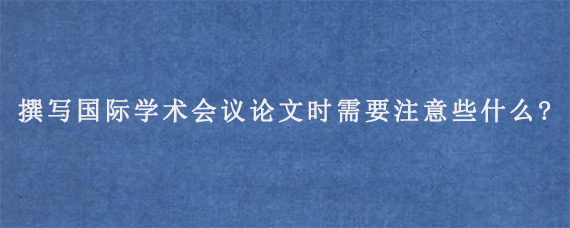 撰写国际学术会议论文时需要注意些什么?