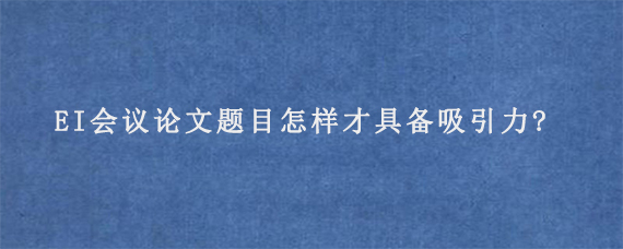 EI会议论文题目怎样才具备吸引力?