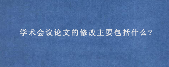 学术会议论文的修改主要包括什么?