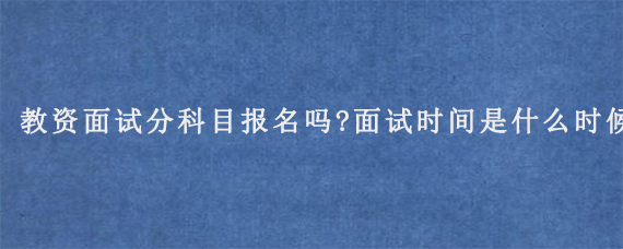 教资面试分科目报名吗?面试时间是什么时候?