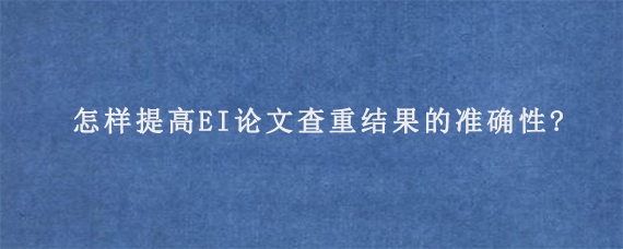 怎样提高EI论文查重结果的准确性?