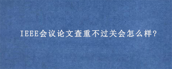 IEEE会议论文查重不过关会怎么样?