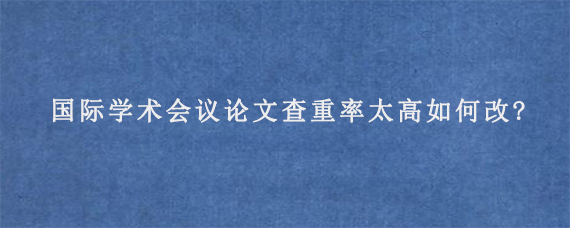 国际学术会议论文查重率太高如何改?