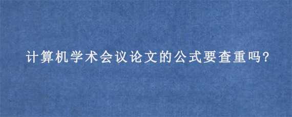 计算机学术会议论文的公式要查重吗?