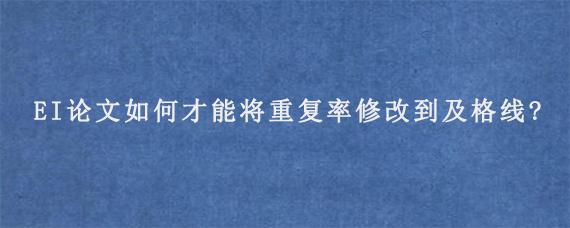 EI论文如何才能将重复率修改到及格线?