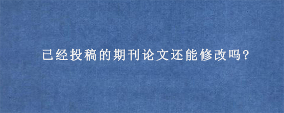 已经投稿的期刊论文还能修改吗?