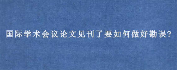 国际学术会议论文见刊了要如何做好勘误?