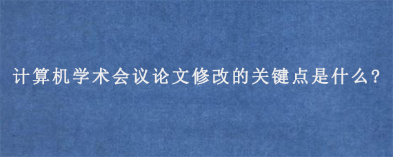 计算机学术会议论文修改的关键点是什么?