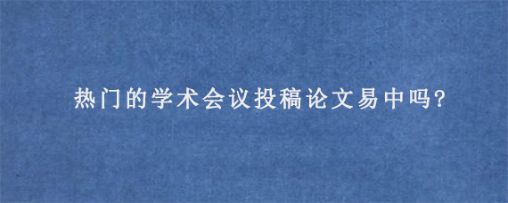 热门的学术会议投稿论文易中吗?