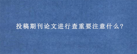 投稿期刊论文进行查重要注意什么?