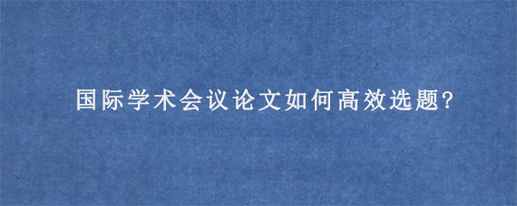 国际学术会议论文如何高效选题?