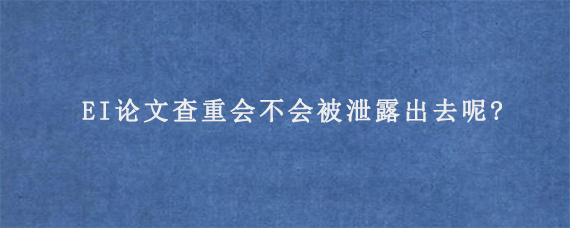 EI论文查重会不会被泄露出去呢?