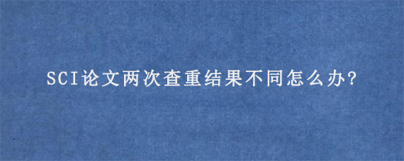 SCI论文两次查重结果不同怎么办?