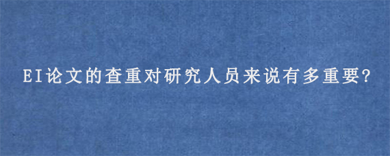 EI论文的查重对研究人员来说有多重要?