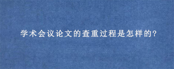 学术会议论文的查重过程是怎样的?