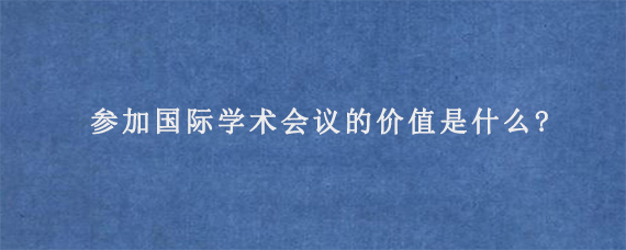 参加国际学术会议的价值是什么?