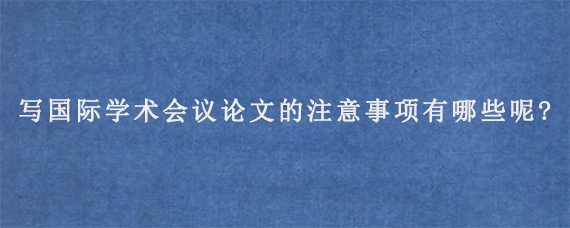 写国际学术会议论文的注意事项有哪些呢?