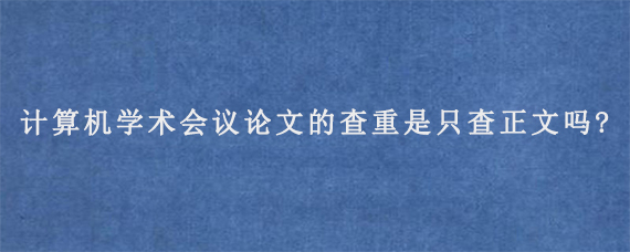 计算机学术会议论文的查重是只查正文吗?