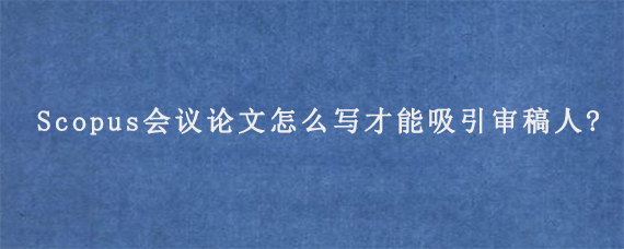 Scopus会议论文怎么写才能吸引审稿人?