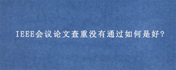 IEEE会议论文查重没有通过如何是好?