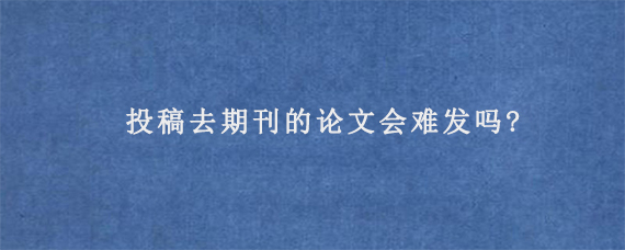 投稿去期刊的论文会难发吗?