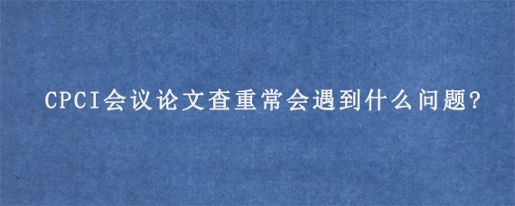 CPCI会议论文查重常会遇到什么问题?