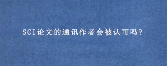 SCI论文的通讯作者会被认可吗?