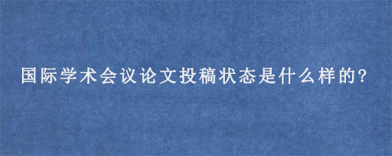 国际学术会议论文投稿状态是什么样的?