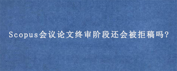 Scopus会议论文终审阶段还会被拒稿吗?