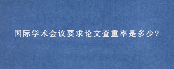 国际学术会议要求论文查重率是多少?