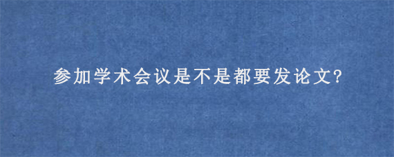 参加学术会议是不是都要发论文?