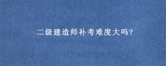 二级建造师补考难度大吗?