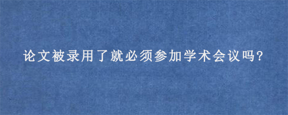 论文被录用了就必须参加学术会议吗?